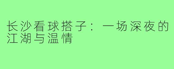 长沙看球搭子:一场深夜的江湖与温情