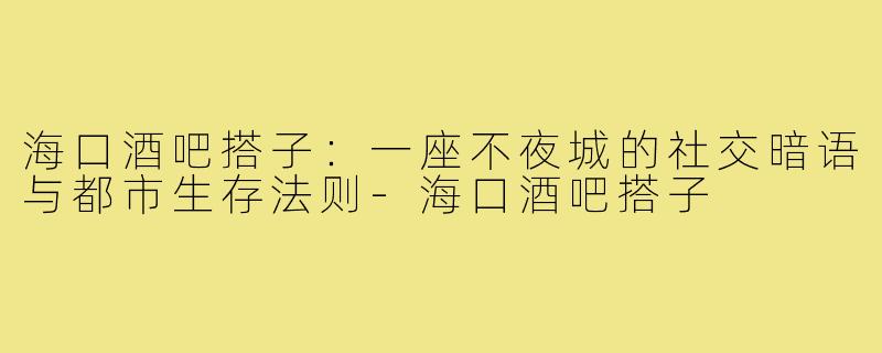海口酒吧搭子：一座不夜城的社交暗语与都市生存法则-海口酒吧搭子