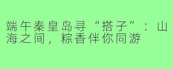 端午秦皇岛寻“搭子”:山海之间,粽香伴你同游