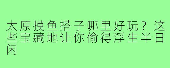 太原摸鱼搭子哪里好玩?这些宝藏地让你偷得浮生半日闲