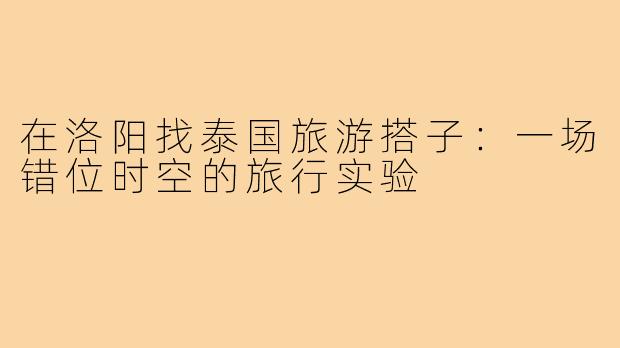 在洛阳找泰国旅游搭子：一场错位时空的旅行实验