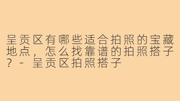 呈贡区有哪些适合拍照的宝藏地点，怎么找靠谱的拍照搭子？-呈贡区拍照搭子