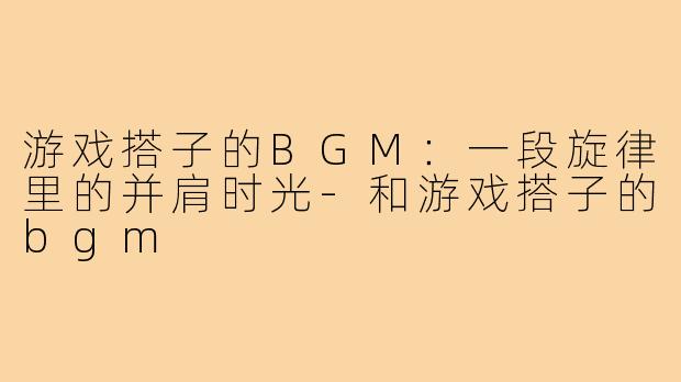 游戏搭子的BGM：一段旋律里的并肩时光-和游戏搭子的bgm