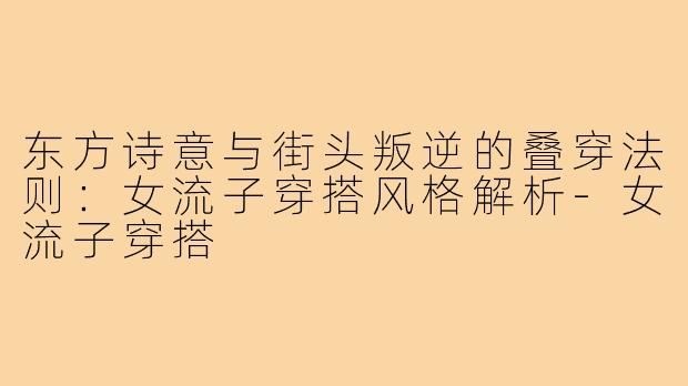 东方诗意与街头叛逆的叠穿法则：女流子穿搭风格解析-女流子穿搭