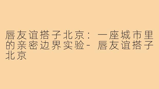 唇友谊搭子北京：一座城市里的亲密边界实验-唇友谊搭子北京