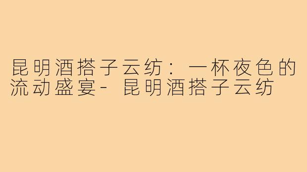 昆明酒搭子云纺:一杯夜色的流动盛宴-昆明酒搭子云纺