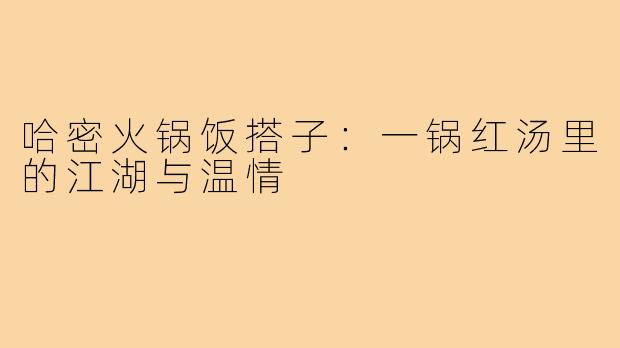 哈密火锅饭搭子：一锅红汤里的江湖与温情