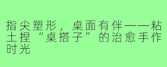 指尖塑形，桌面有伴——粘土捏“桌搭子”的治愈手作时光