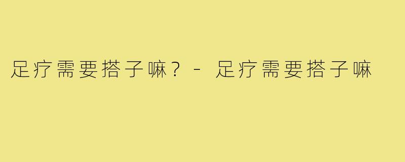 足疗需要搭子嘛？-足疗需要搭子嘛