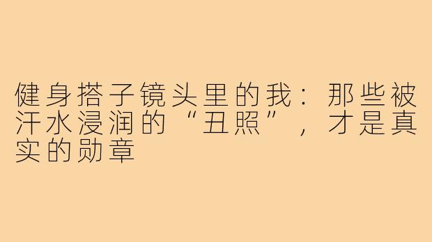 健身搭子镜头里的我：那些被汗水浸润的“丑照”，才是真实的勋章