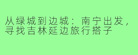 从绿城到边城:南宁出发,寻找吉林延边旅行搭子