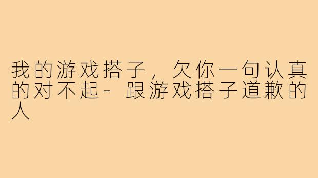 我的游戏搭子，欠你一句认真的对不起-跟游戏搭子道歉的人