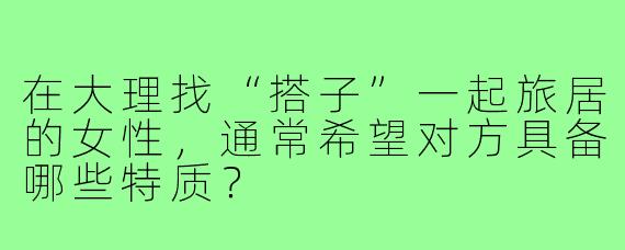 在大理找“搭子”一起旅居的女性,通常希望对方具备哪些特质?