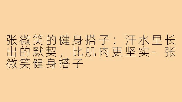 张微笑的健身搭子:汗水里长出的默契,比肌肉更坚实-张微笑健身搭子