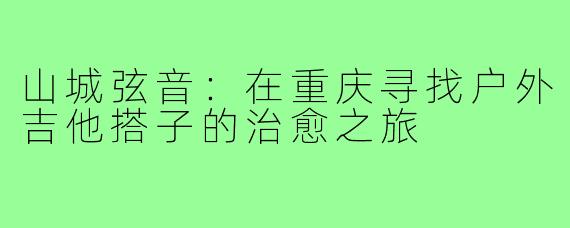 山城弦音:在重庆寻找户外吉他搭子的治愈之旅