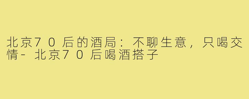 北京70后的酒局:不聊生意,只喝交情-北京70后喝酒搭子