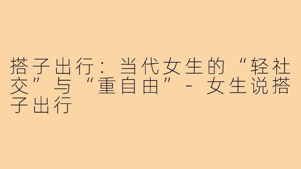 搭子出行：当代女生的“轻社交”与“重自由”-女生说搭子出行