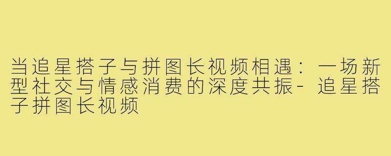 当追星搭子与拼图长视频相遇：一场新型社交与情感消费的深度共振-追星搭子拼图长视频