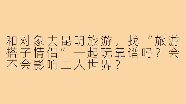 和对象去昆明旅游，找“旅游搭子情侣”一起玩靠谱吗？会不会影响二人世界？