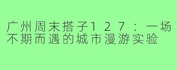 广州周末搭子127:一场不期而遇的城市漫游实验