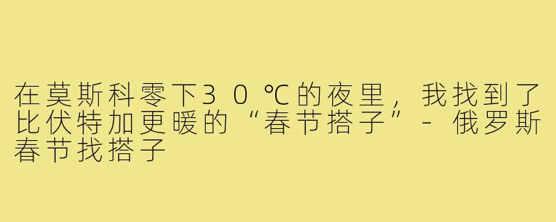 在莫斯科零下30℃的夜里，我找到了比伏特加更暖的“春节搭子”-俄罗斯春节找搭子