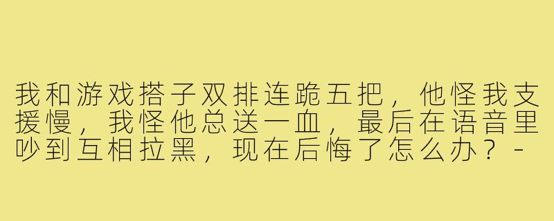 我和游戏搭子双排连跪五把，他怪我支援慢，我怪他总送一血，最后在语音里吵到互相拉黑，现在后悔了怎么办？-王者游戏搭子吵架