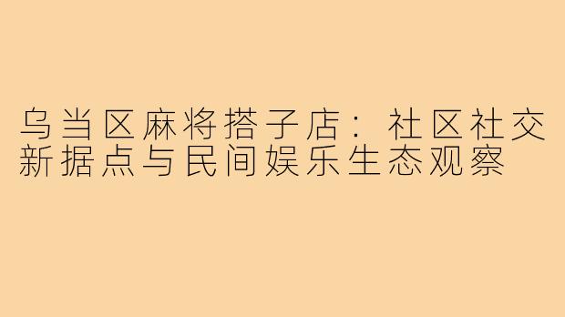 乌当区麻将搭子店：社区社交新据点与民间娱乐生态观察