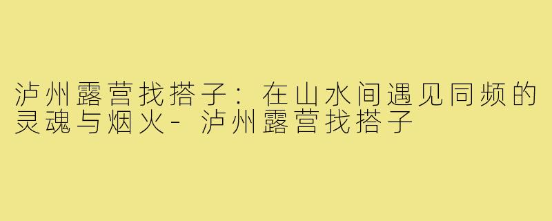 泸州露营找搭子：在山水间遇见同频的灵魂与烟火-泸州露营找搭子