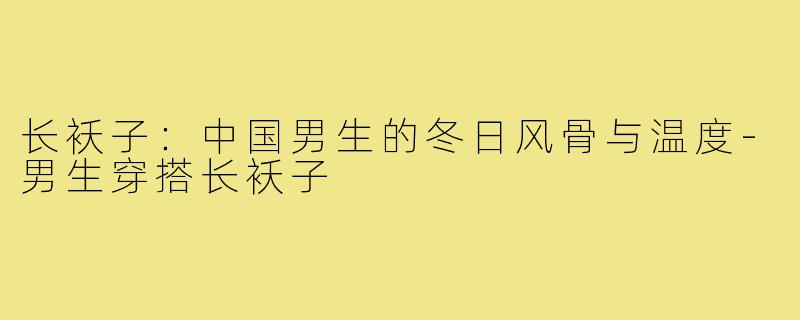 长袄子:中国男生的冬日风骨与温度-男生穿搭长袄子