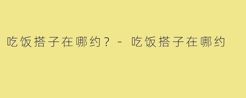 吃饭搭子在哪约?-吃饭搭子在哪约