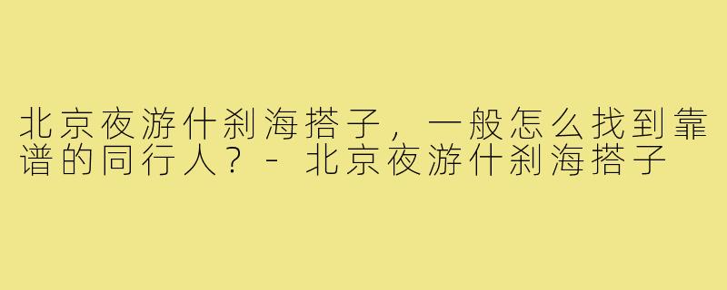 北京夜游什刹海搭子,一般怎么找到靠谱的同行人?-北京夜游什刹海搭子