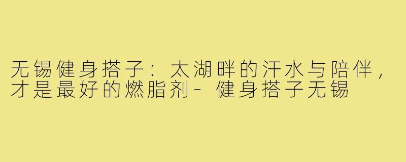 无锡健身搭子:太湖畔的汗水与陪伴,才是最好的燃脂剂-健身搭子无锡
