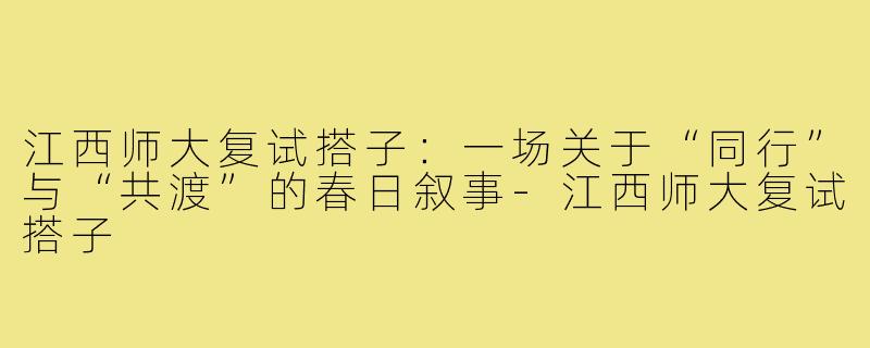 江西师大复试搭子:一场关于“同行”与“共渡”的春日叙事-江西师大复试搭子