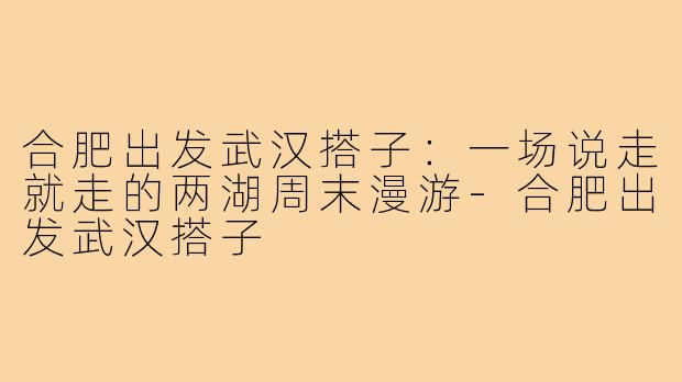 合肥出发武汉搭子:一场说走就走的两湖周末漫游-合肥出发武汉搭子