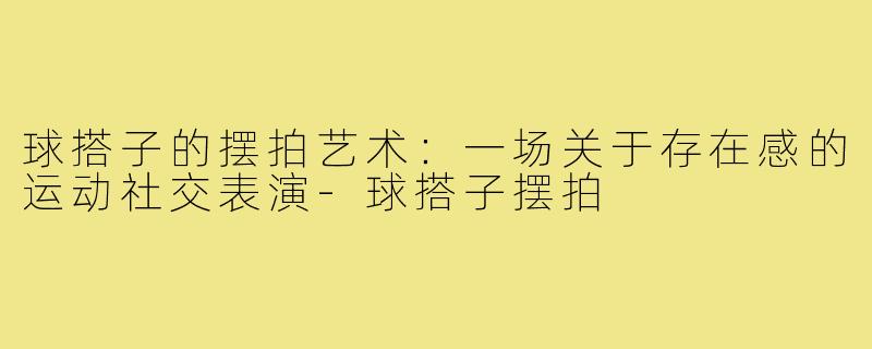 球搭子的摆拍艺术：一场关于存在感的运动社交表演-球搭子摆拍