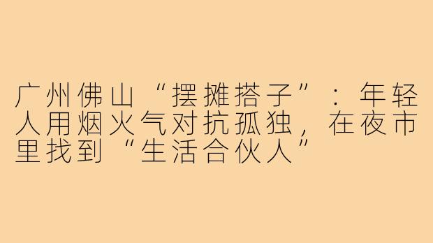 广州佛山“摆摊搭子”：年轻人用烟火气对抗孤独，在夜市里找到“生活合伙人”