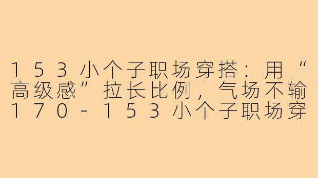 153小个子职场穿搭:用“高级感”拉长比例,气场不输170-153小个子职场穿搭高级