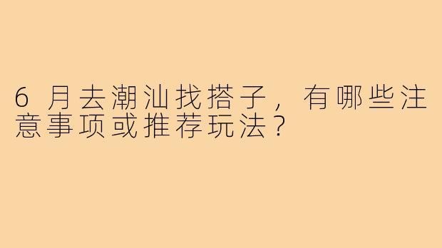 6月去潮汕找搭子,有哪些注意事项或推荐玩法?