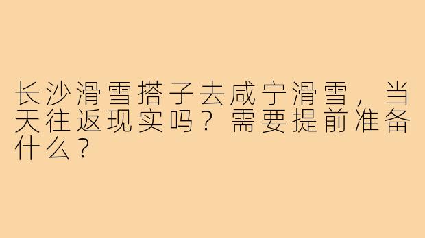 长沙滑雪搭子去咸宁滑雪,当天往返现实吗?需要提前准备什么?