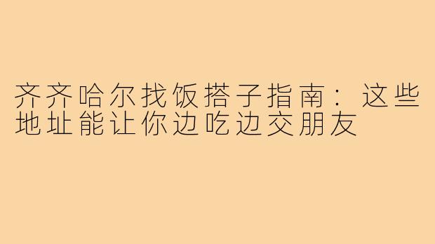齐齐哈尔找饭搭子指南：这些地址能让你边吃边交朋友