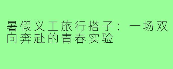 暑假义工旅行搭子:一场双向奔赴的青春实验