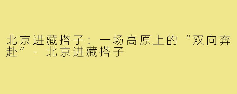 北京进藏搭子:一场高原上的“双向奔赴”-北京进藏搭子