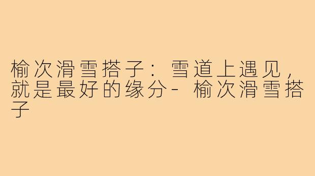 榆次滑雪搭子：雪道上遇见，就是最好的缘分-榆次滑雪搭子
