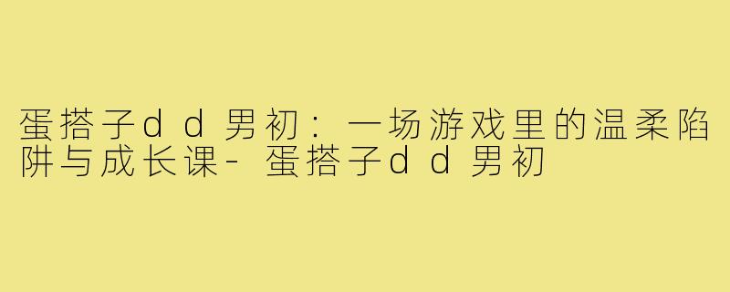 蛋搭子dd男初：一场游戏里的温柔陷阱与成长课-蛋搭子dd男初