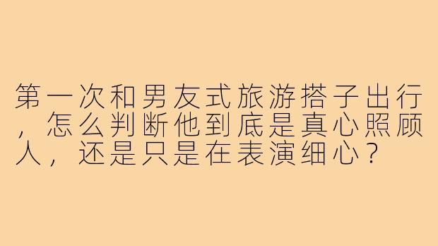第一次和男友式旅游搭子出行,怎么判断他到底是真心照顾人,还是只是在表演细心?