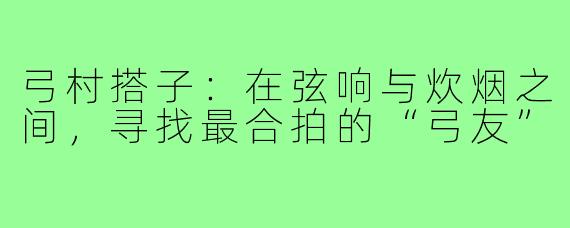 弓村搭子：在弦响与炊烟之间，寻找最合拍的“弓友”