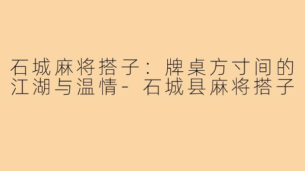 石城麻将搭子:牌桌方寸间的江湖与温情-石城县麻将搭子
