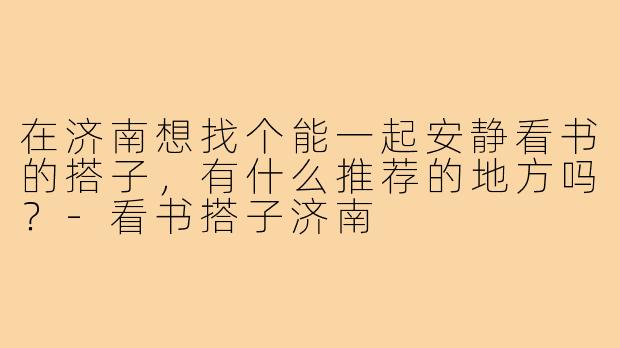 在济南想找个能一起安静看书的搭子,有什么推荐的地方吗?-看书搭子济南