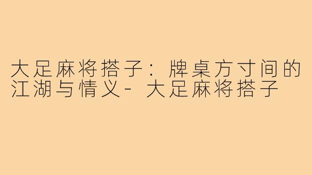 大足麻将搭子：牌桌方寸间的江湖与情义-大足麻将搭子