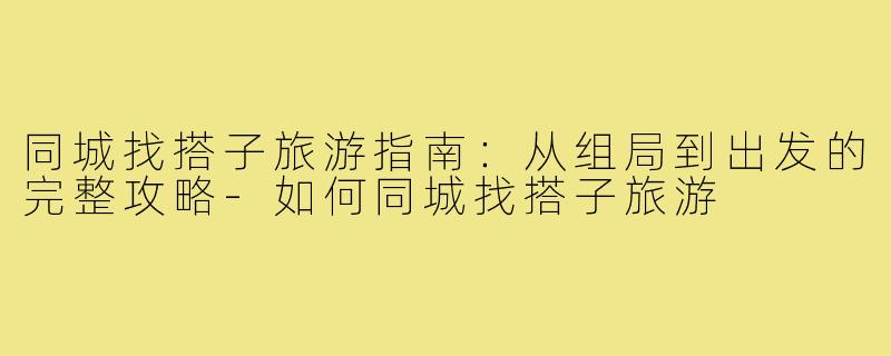 同城找搭子旅游指南:从组局到出发的完整攻略-如何同城找搭子旅游